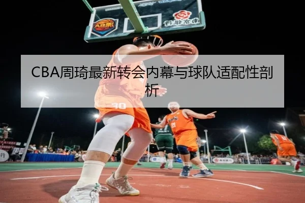 CBA周琦最新转会内幕与球队适配性剖析